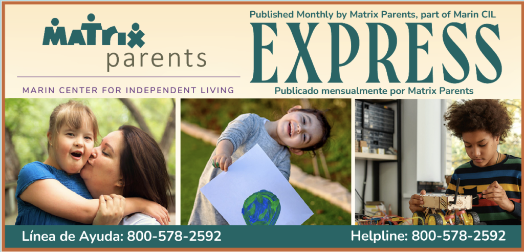 Matrix Parents at Marin CIL. Empowering Families of Children with Disabilities to successfully UNDERSTAND and ACCESS the systems that serve them since 1983 / Capacitar a las Familias de Niños con Discapacidades para ENTENDER y ACCEDER al sistema que los sirve desde 1983. Helpline 8005782592